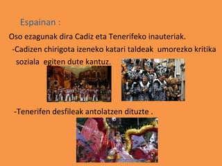 Espainan :
Oso ezagunak dira Cadiz eta Tenerifeko inauteriak.
 -Cadizen chirigota izeneko katari taldeak umorezko kritika
  soziala egiten dute kantuz.




 -Tenerifen desfileak antolatzen dituzte .
 