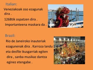 Italian:
Veneziakoak oso ezagunak
dira .
1268tik ospatzen dira .
Importanteena maskara da .


Brazil:
 Rio de Janeiroko inauteriak
 ezagunenak dira . Karroza landu
 eta desfile ikusgarriak egiten
 dira , sanba musikaz dantza
 eginez etengabe .
 