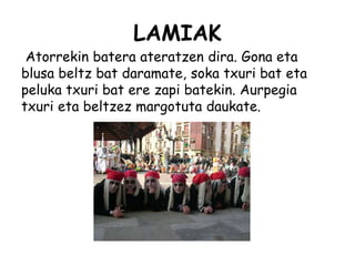 LAMIAK
Atorrekin batera ateratzen dira. Gona eta
blusa beltz bat daramate, soka txuri bat eta
peluka txuri bat ere zapi batekin. Aurpegia
txuri eta beltzez margotuta daukate.
 