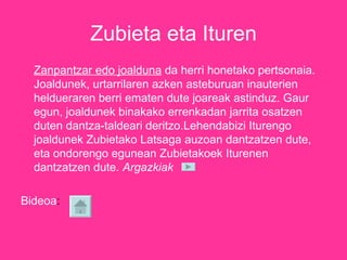 Zubieta eta Ituren Zanpantzar edo joalduna  da herri honetako pertsonaia. Joaldunek, urtarrilaren azken asteburuan inauterien heldueraren berri ematen dute joareak astinduz. Gaur egun, joaldunek binakako errenkadan jarrita osatzen duten dantza-taldeari deritzo.Lehendabizi Iturengo joaldunek Zubietako Latsaga auzoan dantzatzen dute, eta ondorengo egunean Zubietakoek Iturenen dantzatzen dute.  Argazkiak   Bideoa :  