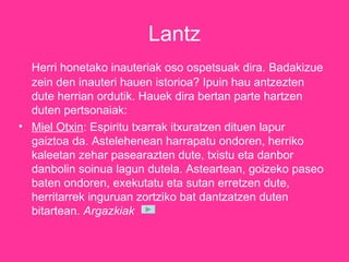 Lantz Herri honetako inauteriak oso ospetsuak dira. Badakizue zein den inauteri hauen istorioa? Ipuin hau antzezten dute herrian ordutik. Hauek dira bertan parte hartzen duten pertsonaiak: Miel Otxin : Espiritu txarrak itxuratzen dituen lapur gaiztoa da. Astelehenean harrapatu ondoren, herriko kaleetan zehar pasearazten dute, txistu eta danbor danbolin soinua lagun dutela. Asteartean, goizeko paseo baten ondoren, exekutatu eta sutan erretzen dute, herritarrek inguruan zortziko bat dantzatzen duten bitartean.  Argazkiak   