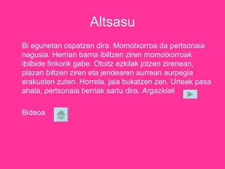 Altsasu Bi egunetan ospatzen dira. Momotxorroa da pertsonaia nagusia. Herrian barna ibiltzen ziren momotxorroak ibilbide finkorik gabe. Otoitz ezkilak jotzen zirenean, plazan biltzen ziren eta jendearen aurrean aurpegia erakusten zuten. Horrela, jaia bukatzen zen. Urteak pasa ahala, pertsonaia berriak sartu dira.  Argazkiak Bideoa 