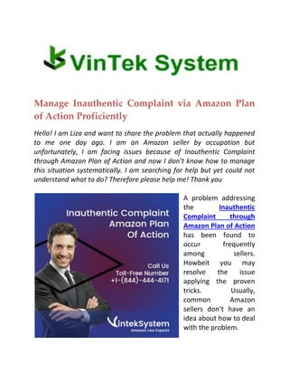 Manage Inauthentic Complaint via Amazon Plan
of Action Proficiently
Hello! I am Liza and want to share the problem that actually happened
to me one day ago. I am an Amazon seller by occupation but
unfortunately, I am facing issues because of Inauthentic Complaint
through Amazon Plan of Action and now I don’t know how to manage
this situation systematically. I am searching for help but yet could not
understand what to do? Therefore please help me! Thank you
A problem addressing
the Inauthentic
Complaint through
Amazon Plan of Action
has been found to
occur frequently
among sellers.
Howbeit you may
resolve the issue
applying the proven
tricks. Usually,
common Amazon
sellers don’t have an
idea about how to deal
with the problem.
 