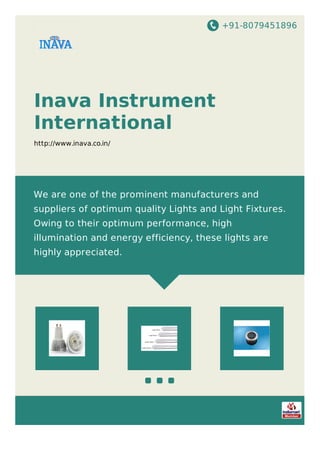 +91-8079451896
Inava Instrument
International
http://www.inava.co.in/
We are one of the prominent manufacturers and
suppliers of optimum quality Lights and Light Fixtures.
Owing to their optimum performance, high
illumination and energy efficiency, these lights are
highly appreciated.
 