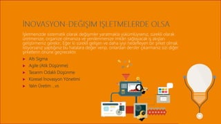 İşletmenizde sistematik olarak değişimler yaratmakla yükümlüyseniz, sürekli olarak
üretmenize, organize olmanıza ve yenilenmenize imkân sağlayacak iş akışları
geliştirmeniz gerekir; Eğer ki sürekli gelişen ve daha iyiyi hedefleyen bir şirket olmak
istiyorsanız yaptığınız bu hatalara değer verip, onlardan dersler çıkarmanız sizi diğer
şirketlerin önüne geçirecektir.
 Altı Sigma
 Agile (Atik Düşünme)
 Tasarım Odaklı Düşünme
 Küresel İnovasyon Yönetimi
 Yalın Üretim …vs
 