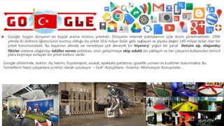  Google, bugün dünyanın en büyük arama motoru şirketidir. Dünyanın internet aramalarının üçte ikisini yönetmektedir. 1996
yılında iki doktora öğrencisinin kurmuş olduğu bu şirket 10,6 milyar dolar gelir sağlayan ve piyasa değeri 140 milyar dolar olan bir
şirket konumundadır. Bu başarının altında ise neredeyse yok denecek bir hiyerarşi, yoğun bir yanal iletişim ağı, olağandışı
fikirler üretene olağandışı ödüller verme politikası, ürün geliştirmeye ekip odaklı bir yaklaşım ve her çalışanın kullanıcıları birincil
planı koymaya zorlayan bir şirket kültürü vardır.
Google ofislerinde, doktor, diş hekimi, fizyoterapist, avukat, ayakkabı parlatıcısı, güzellik uzmanı ve kuaförler bulunmakta. Bu
hizmetlerin hepsi çalışanlara ücretsiz olarak sunuluyor. – Golf –Kütüphane –Sinema –Motivasyon Konuşmalar…
 
