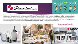  Dünyanın sayılı cam üreticilerinden Paşabahçe, her üç günde iki yeni ürün geliştirmektedir. Hızlılıkta dünyanın iki büyük üreticisinden biridir.
Paşabahçe bu noktaya gelmesini 1970’lerde başlattığı inovasyon çalışmalarına borçludur. Özellikle dış pazarlara açılma, yaratıcı firmalarla
yapılan iş birlikleri inovasyonun bir kurum kültürü haline gelmesine neden olmuştur. Firma bugün dışarıdan teknoloji almadan tüm makine ve
teçhizatını üretip, pazarlardaki talebe göre geliştirip adapte edebilmektedir. Paşabahçe’nin oluşturmuş olduğu proje ekibi, inovatif projelerin
tümünde yer almakta ve projenin gerektirdiği diğer birim çalışanlarıyla işbirliği içinde faaliyet göstermektedir
Tasarım Ödüllü
 