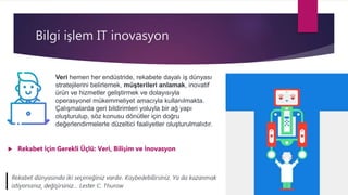 Bilgi işlem IT inovasyon
 Rekabet İçin Gerekli Üçlü: Veri, Bilişim ve İnovasyon
Veri hemen her endüstride, rekabete dayalı iş dünyası
stratejilerini belirlemek, müşterileri anlamak, inovatif
ürün ve hizmetler geliştirmek ve dolayısıyla
operasyonel mükemmeliyet amacıyla kullanılmakta.
Çalışmalarda geri bildirimleri yoluyla bir ağ yapı
oluşturulup, söz konusu dönütler için doğru
değerlendirmelerle düzeltici faaliyetler oluşturulmalıdır.
 