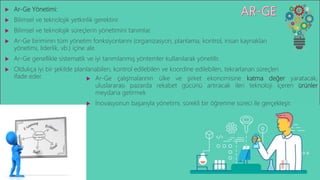  Ar-Ge Yönetimi:
 Bilimsel ve teknolojik yetkinlik gerektirir.
 Bilimsel ve teknolojik süreçlerin yönetimini tanımlar.
 Ar-Ge biriminin tüm yönetim fonksiyonlarını (organizasyon, planlama, kontrol, insan kaynakları
yönetimi, liderlik, vb.) içine alır.
 Ar-Ge genellikle sistematik ve iyi tanımlanmış yöntemler kullanılarak yönetilir.
 Oldukça iyi bir şekilde planlanabilen, kontrol edilebilen ve koordine edilebilen, tekrarlanan süreçleri
ifade eder.  Ar-Ge çalışmalarının ülke ve şirket ekonomisine katma değer yaratacak,
uluslararası pazarda rekabet gücünü artıracak ileri teknoloji içeren ürünler
meydana getirmek
 İnovasyonun başarıyla yönetimi, sürekli bir öğrenme süreci ile gerçekleşir.
 