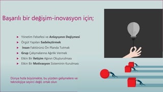  Yönetim Felsefesi ve Anlayışının Değişmesi
 Örgüt Yapıları Sadeleştirmek
 İnsan Faktörünü Ön Planda Tutmak
 Grup Çalışmalarına Ağırlık Vermek
 Etkin Bir İletişim Ağının Oluşturulması
 Etkin Bir Motivasyon Sisteminin Kurulması
Başarılı bir değişim-inovasyon için;
Dünya hızla büyümekte, bu yüzden gelişmelere ve
teknolojiye seyirci değil, ortak olun
 