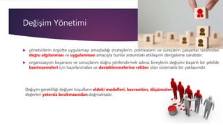 Değişim Yönetimi
 yöneticilerin örgütte uygulamayı amaçladığı stratejilerin, politikaların ve süreçlerin çalışanlar tarafından
doğru algılanması ve uygulanması amacıyla bunlar arasındaki etkileşimi dengeleme sanatıdır.
 organizasyon başarısını ve sonuçlarını doğru yönlendirmek adına; bireylerin değişimi başarılı bir şekilde
benimsemeleri için hazırlanmaları ve desteklenmelerine rehber olan sistematik bir yaklaşımdır.
Değişim gerekliliği değişen koşulların eldeki modelleri, kavramları, düşünceleri,
değerleri yetersiz bırakmasından doğmaktadır.
 