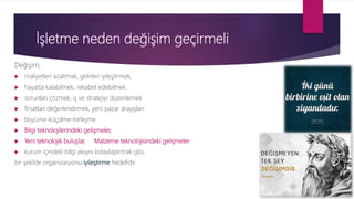 İşletme neden değişim geçirmeli
Değişim;
 maliyetleri azaltmak, gelirleri iyileştirmek,
 hayatta kalabilmek, rekabet edebilmek
 sorunları çözmek, iş ve stratejiyi düzenlemek
 fırsatları değerlendirmek, yeni pazar arayışları
 büyüme-küçülme-birleşme
 Bilgi teknolojilerindeki gelişmeler,
 Yeni teknolojik buluşlar, Malzeme teknolojisindeki gelişmeler
 kurum içindeki bilgi akışını kolaylaştırmak gibi,
bir şekilde organizasyonu iyileştirme hedefidir.
 