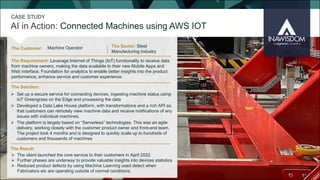 The Customer:
The Sector: Steel
Manufacturing industry
Ø The client launched the core service to their customers in April 2022.
Ø Further phases are underway to provide valuable insights into devices statistics
Ø Reduced product defects by using Machine Learning used detect when
Fabricators etc are operating outside of normal conditions.
The Solution:
The Requirement: Leverage Internet of Things (IoT) functionality to receive data
from machine owners, making the data available to their new Mobile Apps and
Web interface. Foundation for analytics to enable better insights into the product
performance, enhance service and customer experience.
Ø Set up a secure service for connecting devices, ingesting machine status using
IoT Greengrass on the Edge and processing the data
Ø Developed a Data Lake House platform, with transformations and a rich API so
that customers can remotely view machine data and receive notifications of any
issues with individual machines.
Ø The platform is largely based on “Serverless” technologies. This was an agile
delivery, working closely with the customer product owner and front-end team.
The project took 4 months and is designed to quickly scale up to hundreds of
customers and thousands of machines
The Result:
Machine Operator
AI in Action: Connected Machines using AWS IOT
CASE STUDY
 