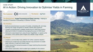 CASE STUDY
AI in Action: Driving Innovation to Optimise Yields in Farming
The Customer: The Sector:
The Solution:
The Result:
The Requirement: Image Processing and Deep Learning – helping to
transform Production Forecasting in Cashew Farming
Ø Created a commercially-ready platform for further customer adoption
Ø Delivered AI models that accurately forecast crop production to enable
better definition of yield and onward value
Ø Vastly reduced the manual processes of image matching that prevented
working at scale
Ø E2E solution automation which enable high scalability for the solution
Ø Built and productionised innovative AI models, embedding ML and deep
learning into image recognition to identify cashew plant signature
Ø Created a productionised, scalable infrastructure to AWS best practice,
allowing for further AI models and leveraging the power of AWS cloud
Ø Delivered a cloud-based tool, using Amazon SageMaker, to speed up the
annotation of the cashew plant images and validate image analysis
AgriTech
 