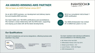 We’ve been an AWS Partner since 2017
AN AWARD-WINNING AWS PARTNER
As an all-in AWS business, our development and delivery teams
live and breathe AWS services.
Our team holds over 180 AWS certifications and accreditations.
We maintain a close relationship with the AWS team, supporting
and staying up-to-date with all the latest developments.
Our team members hold individual certifications
and accreditations in the following areas:
► ML Partner of the Year 2020
► Differentiation Partner of the Year 2019
► Global Launch Partner – CCI
► Launch Partner – AWS UAE Region
► AWS Ambassadors X2
We hold 9 competencies and service designations, reflecting business-wide
expertise in key areas:
Our Qualifications
All of our consultants hold at least 1
AWS certification
Our AWS Ambassador has ranked
#1 in EMEA two years in a row
 