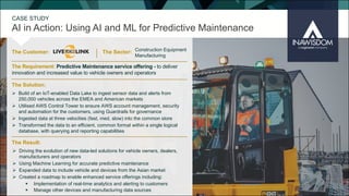 AI in Action: Using AI and ML for Predictive Maintenance
CASE STUDY
The Customer: The Sector:
The Result:
The Solution:
The Requirement: Predictive Maintenance service offering - to deliver
innovation and increased value to vehicle owners and operators
Construction Equipment
Manufacturing
Ø Build of an IoT-enabled Data Lake to ingest sensor data and alerts from
250,000 vehicles across the EMEA and American markets
Ø Utilised AWS Control Tower to ensure AWS account management, security
and automation for the customers, using Guardrails for governance
Ø Ingested data at three velocities (fast, med, slow) into the common store
Ø Transformed the data to an efficient, common format within a single logical
database, with querying and reporting capabilities
Ø Driving the evolution of new data-led solutions for vehicle owners, dealers,
manufacturers and operators
Ø Using Machine Learning for accurate predictive maintenance
Ø Expanded data to include vehicle and devices from the Asian market
Ø Created a roadmap to enable enhanced service offerings including:
§ Implementation of real-time analytics and alerting to customers
§ Manage other devices and manufacturing data sources
 