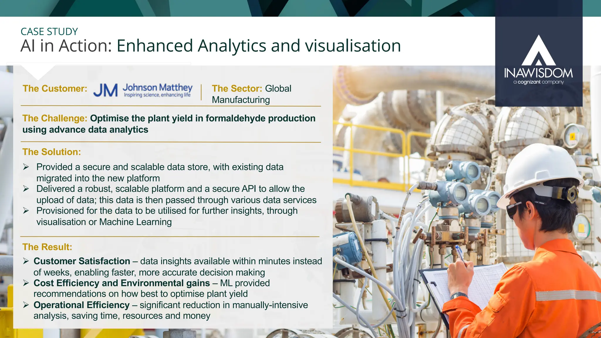 28
CASE STUDY
The Customer:
AI in Action: Enhanced Analytics and visualisation
The Sector: Global
Manufacturing
Ø Customer Satisfaction – data insights available within minutes instead
of weeks, enabling faster, more accurate decision making
Ø Cost Efficiency and Environmental gains – ML provided
recommendations on how best to optimise plant yield
Ø Operational Efficiency – significant reduction in manually-intensive
analysis, saving time, resources and money
The Solution:
The Challenge: Optimise the plant yield in formaldehyde production
using advance data analytics
Ø Provided a secure and scalable data store, with existing data
migrated into the new platform
Ø Delivered a robust, scalable platform and a secure API to allow the
upload of data; this data is then passed through various data services
Ø Provisioned for the data to be utilised for further insights, through
visualisation or Machine Learning
The Result:
 