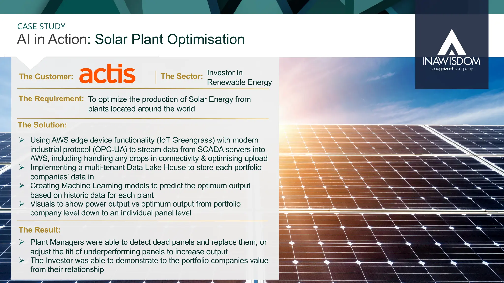 29
CASE STUDY
The Customer:
AI in Action: Solar Plant Optimisation
The Sector:
The Result:
The Solution:
The Requirement:
Ø Using AWS edge device functionality (IoT Greengrass) with modern
industrial protocol (OPC-UA) to stream data from SCADA servers into
AWS, including handling any drops in connectivity & optimising upload
Ø Implementing a multi-tenant Data Lake House to store each portfolio
companies' data in
Ø Creating Machine Learning models to predict the optimum output
based on historic data for each plant
Ø Visuals to show power output vs optimum output from portfolio
company level down to an individual panel level
Ø Plant Managers were able to detect dead panels and replace them, or
adjust the tilt of underperforming panels to increase output
Ø The Investor was able to demonstrate to the portfolio companies value
from their relationship
Investor in
Renewable Energy
To optimize the production of Solar Energy from
plants located around the world
 