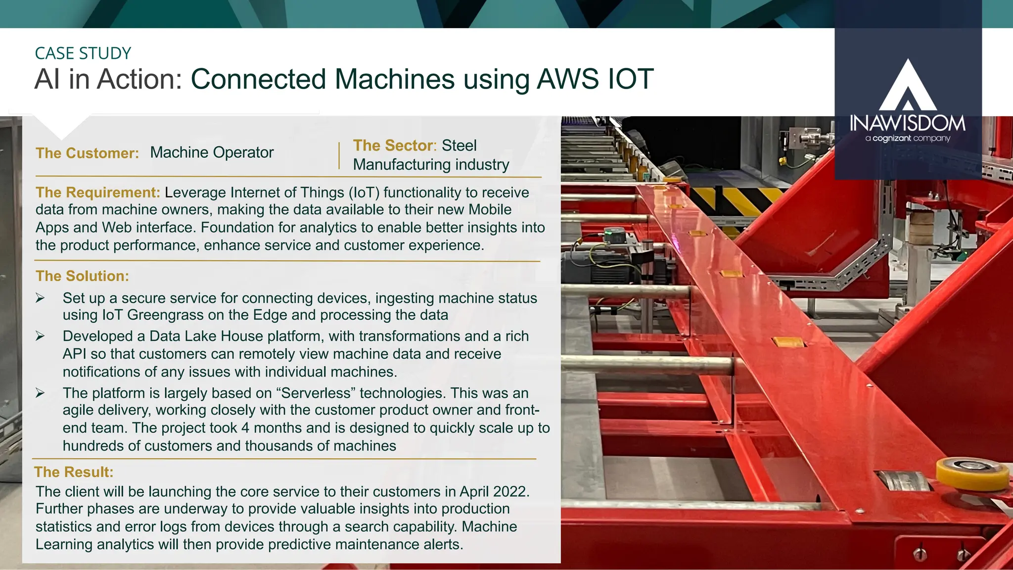 30
CASE STUDY
The Customer: The Sector: Steel
Manufacturing industry
The client will be launching the core service to their customers in April 2022.
Further phases are underway to provide valuable insights into production
statistics and error logs from devices through a search capability. Machine
Learning analytics will then provide predictive maintenance alerts.
The Solution:
The Requirement: Leverage Internet of Things (IoT) functionality to receive
data from machine owners, making the data available to their new Mobile
Apps and Web interface. Foundation for analytics to enable better insights into
the product performance, enhance service and customer experience.
Ø Set up a secure service for connecting devices, ingesting machine status
using IoT Greengrass on the Edge and processing the data
Ø Developed a Data Lake House platform, with transformations and a rich
API so that customers can remotely view machine data and receive
notifications of any issues with individual machines.
Ø The platform is largely based on “Serverless” technologies. This was an
agile delivery, working closely with the customer product owner and front-
end team. The project took 4 months and is designed to quickly scale up to
hundreds of customers and thousands of machines
The Result:
Machine Operator
AI in Action: Connected Machines using AWS IOT
 