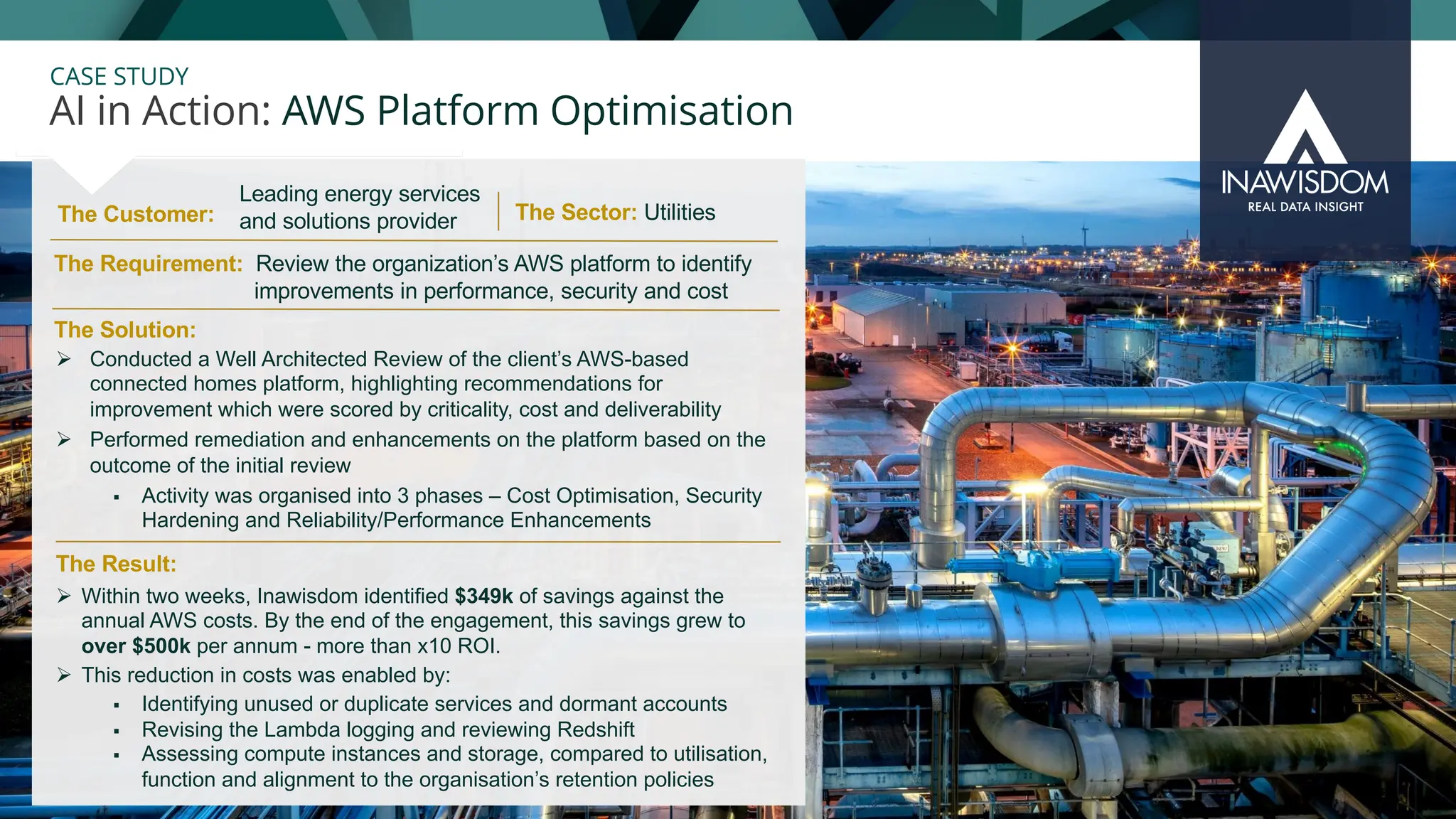 31
CASE STUDY
The Customer:
AI in Action: AWS Platform Optimisation
The Sector: Utilities
The Solution:
The Requirement: Review the organization’s AWS platform to identify
improvements in performance, security and cost
Ø Conducted a Well Architected Review of the client’s AWS-based
connected homes platform, highlighting recommendations for
improvement which were scored by criticality, cost and deliverability
Ø Performed remediation and enhancements on the platform based on the
outcome of the initial review
§ Activity was organised into 3 phases – Cost Optimisation, Security
Hardening and Reliability/Performance Enhancements
Leading energy services
and solutions provider
The Result:
Ø Within two weeks, Inawisdom identified $349k of savings against the
annual AWS costs. By the end of the engagement, this savings grew to
over $500k per annum - more than x10 ROI.
Ø This reduction in costs was enabled by:
§ Identifying unused or duplicate services and dormant accounts
§ Revising the Lambda logging and reviewing Redshift
§ Assessing compute instances and storage, compared to utilisation,
function and alignment to the organisation’s retention policies
 