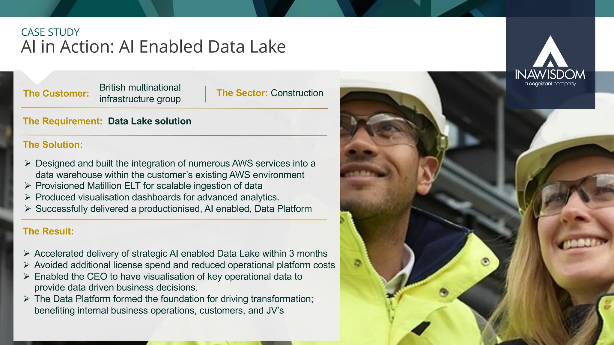 32
CASE STUDY
The Customer:
AI in Action: AI Enabled Data Lake
The Sector: Construction
The Result:
Ø Accelerated delivery of strategic AI enabled Data Lake within 3 months
Ø Avoided additional license spend and reduced operational platform costs
Ø Enabled the CEO to have visualisation of key operational data to
provide data driven business decisions.
Ø The Data Platform formed the foundation for driving transformation;
benefiting internal business operations, customers, and JV’s
The Solution:
The Requirement: Data Lake solution
Ø Designed and built the integration of numerous AWS services into a
data warehouse within the customer’s existing AWS environment
Ø Provisioned Matillion ELT for scalable ingestion of data
Ø Produced visualisation dashboards for advanced analytics.
Ø Successfully delivered a productionised, AI enabled, Data Platform
British multinational
infrastructure group
 
