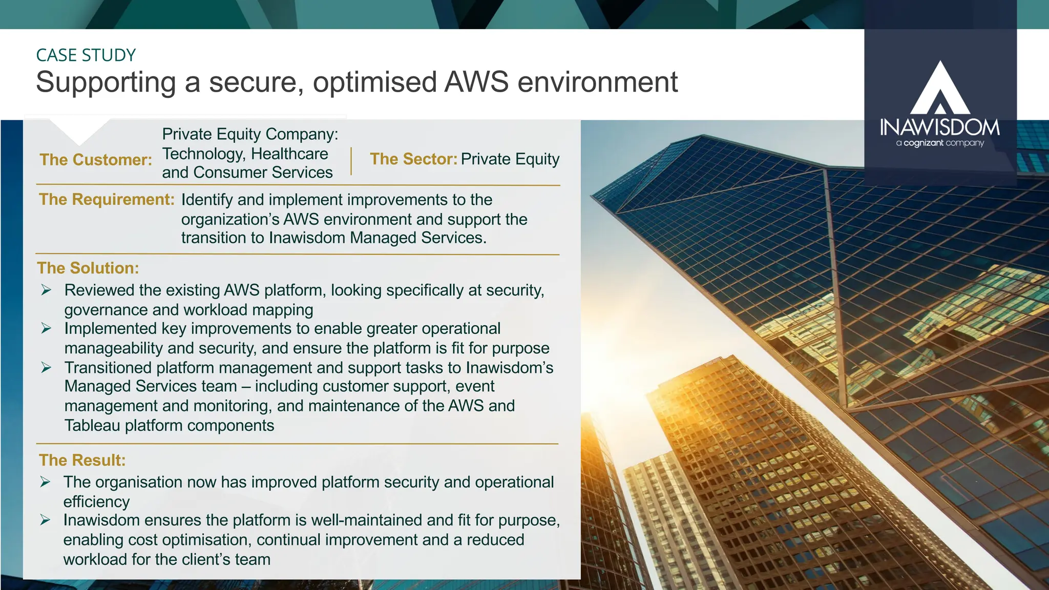 33
CASE STUDY
The Customer:
Supporting a secure, optimised AWS environment
The Result:
The Solution:
The Requirement:
Ø Reviewed the existing AWS platform, looking specifically at security,
governance and workload mapping
Ø Implemented key improvements to enable greater operational
manageability and security, and ensure the platform is fit for purpose
Ø Transitioned platform management and support tasks to Inawisdom’s
Managed Services team – including customer support, event
management and monitoring, and maintenance of the AWS and
Tableau platform components
Ø The organisation now has improved platform security and operational
efficiency
Ø Inawisdom ensures the platform is well-maintained and fit for purpose,
enabling cost optimisation, continual improvement and a reduced
workload for the client’s team
The Sector:
Private Equity Company:
Technology, Healthcare
and Consumer Services
Identify and implement improvements to the
organization’s AWS environment and support the
transition to Inawisdom Managed Services.
Private Equity
 