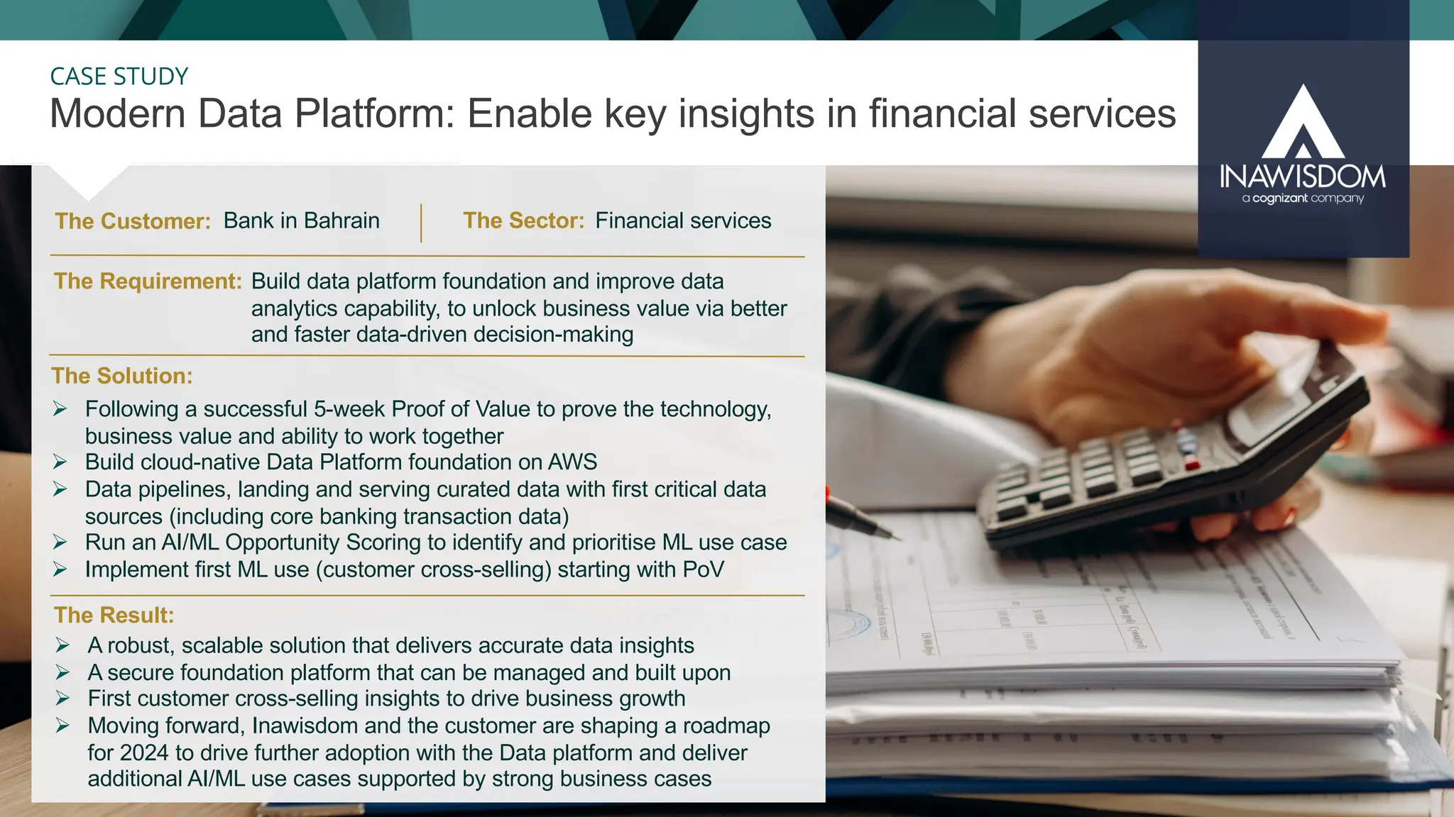 34
CASE STUDY
The Customer:
Modern Data Platform: Enable key insights in financial services
The Result:
The Solution:
The Requirement:
Ø Following a successful 5-week Proof of Value to prove the technology,
business value and ability to work together
Ø Build cloud-native Data Platform foundation on AWS
Ø Data pipelines, landing and serving curated data with first critical data
sources (including core banking transaction data)
Ø Run an AI/ML Opportunity Scoring to identify and prioritise ML use case
Ø Implement first ML use (customer cross-selling) starting with PoV
Ø A robust, scalable solution that delivers accurate data insights
Ø A secure foundation platform that can be managed and built upon
Ø First customer cross-selling insights to drive business growth
Ø Moving forward, Inawisdom and the customer are shaping a roadmap
for 2024 to drive further adoption with the Data platform and deliver
additional AI/ML use cases supported by strong business cases
The Sector:
Build data platform foundation and improve data
analytics capability, to unlock business value via better
and faster data-driven decision-making
Financial services
Bank in Bahrain
 