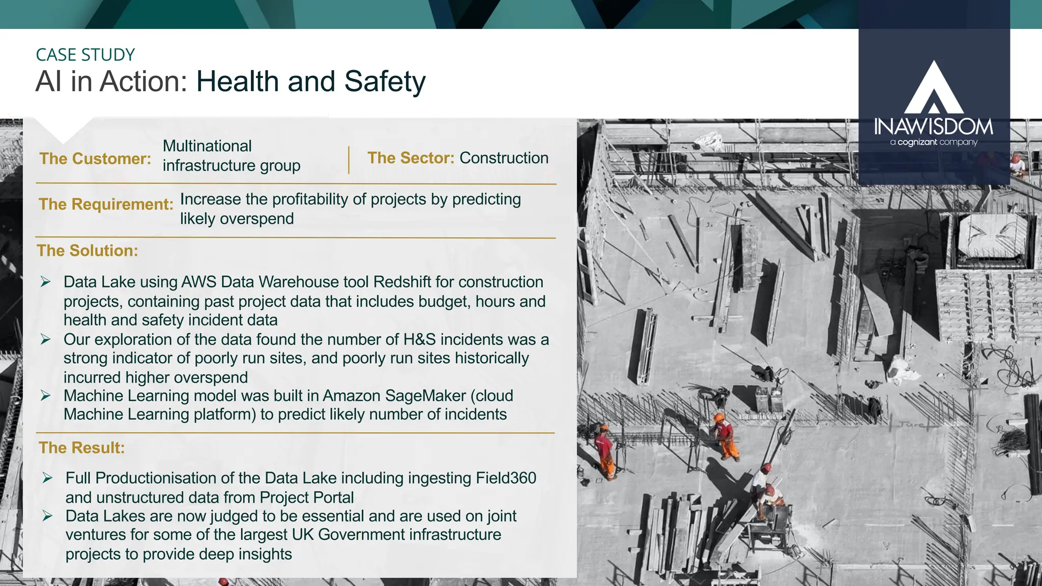 36
CASE STUDY
The Customer:
AI in Action: Health and Safety
The Sector: Construction
The Result:
The Solution:
The Requirement:
Ø Data Lake using AWS Data Warehouse tool Redshift for construction
projects, containing past project data that includes budget, hours and
health and safety incident data
Ø Our exploration of the data found the number of H&S incidents was a
strong indicator of poorly run sites, and poorly run sites historically
incurred higher overspend
Ø Machine Learning model was built in Amazon SageMaker (cloud
Machine Learning platform) to predict likely number of incidents
Multinational
infrastructure group
Increase the profitability of projects by predicting
likely overspend
Ø Full Productionisation of the Data Lake including ingesting Field360
and unstructured data from Project Portal
Ø Data Lakes are now judged to be essential and are used on joint
ventures for some of the largest UK Government infrastructure
projects to provide deep insights
 