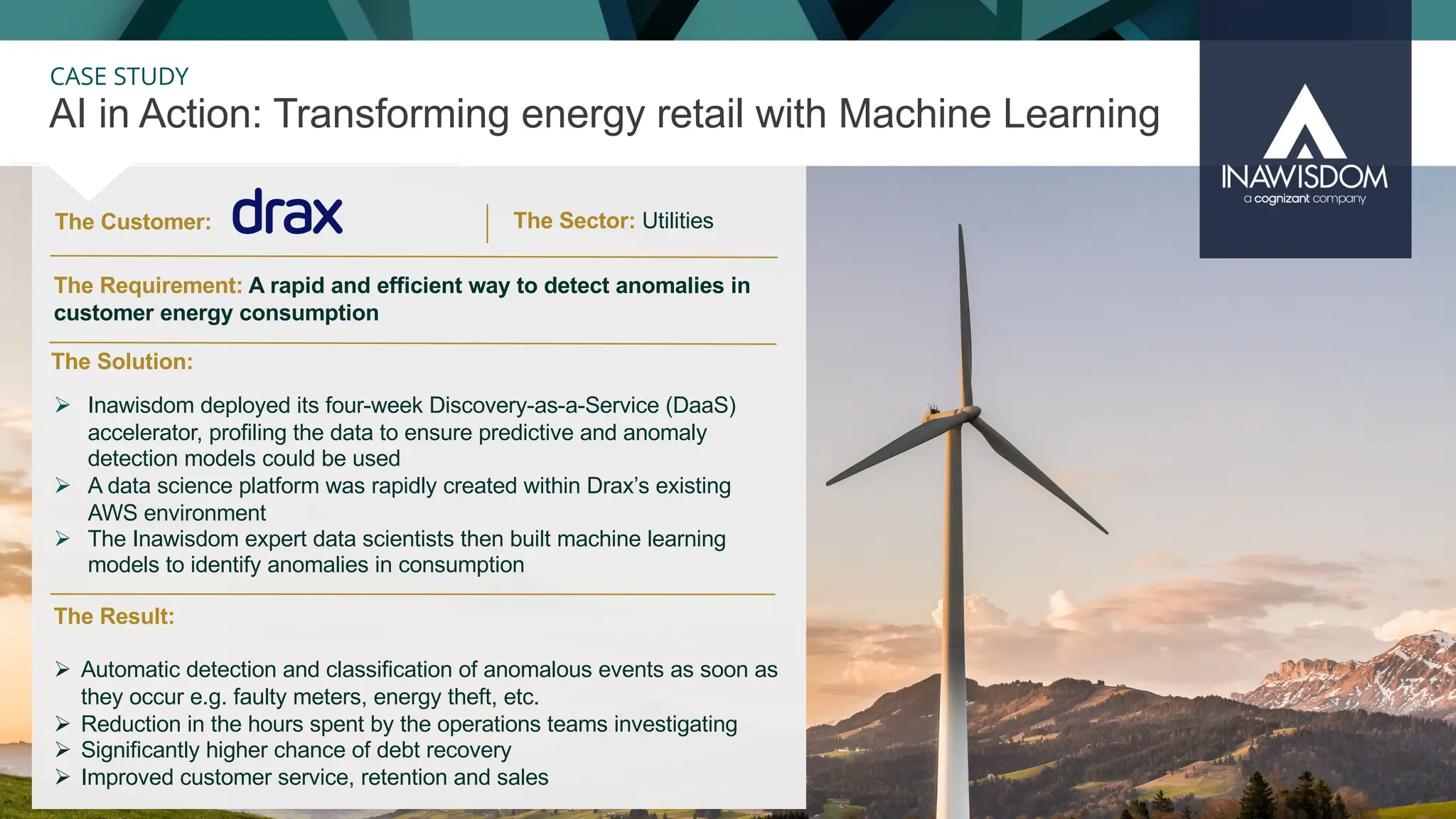 37
CASE STUDY
The Customer:
AI in Action: Transforming energy retail with Machine Learning
The Sector: Utilities
The Result:
Ø Automatic detection and classification of anomalous events as soon as
they occur e.g. faulty meters, energy theft, etc.
Ø Reduction in the hours spent by the operations teams investigating
Ø Significantly higher chance of debt recovery
Ø Improved customer service, retention and sales
The Solution:
The Requirement: A rapid and efficient way to detect anomalies in
customer energy consumption
Ø Inawisdom deployed its four-week Discovery-as-a-Service (DaaS)
accelerator, profiling the data to ensure predictive and anomaly
detection models could be used
Ø A data science platform was rapidly created within Drax’s existing
AWS environment
Ø The Inawisdom expert data scientists then built machine learning
models to identify anomalies in consumption
 