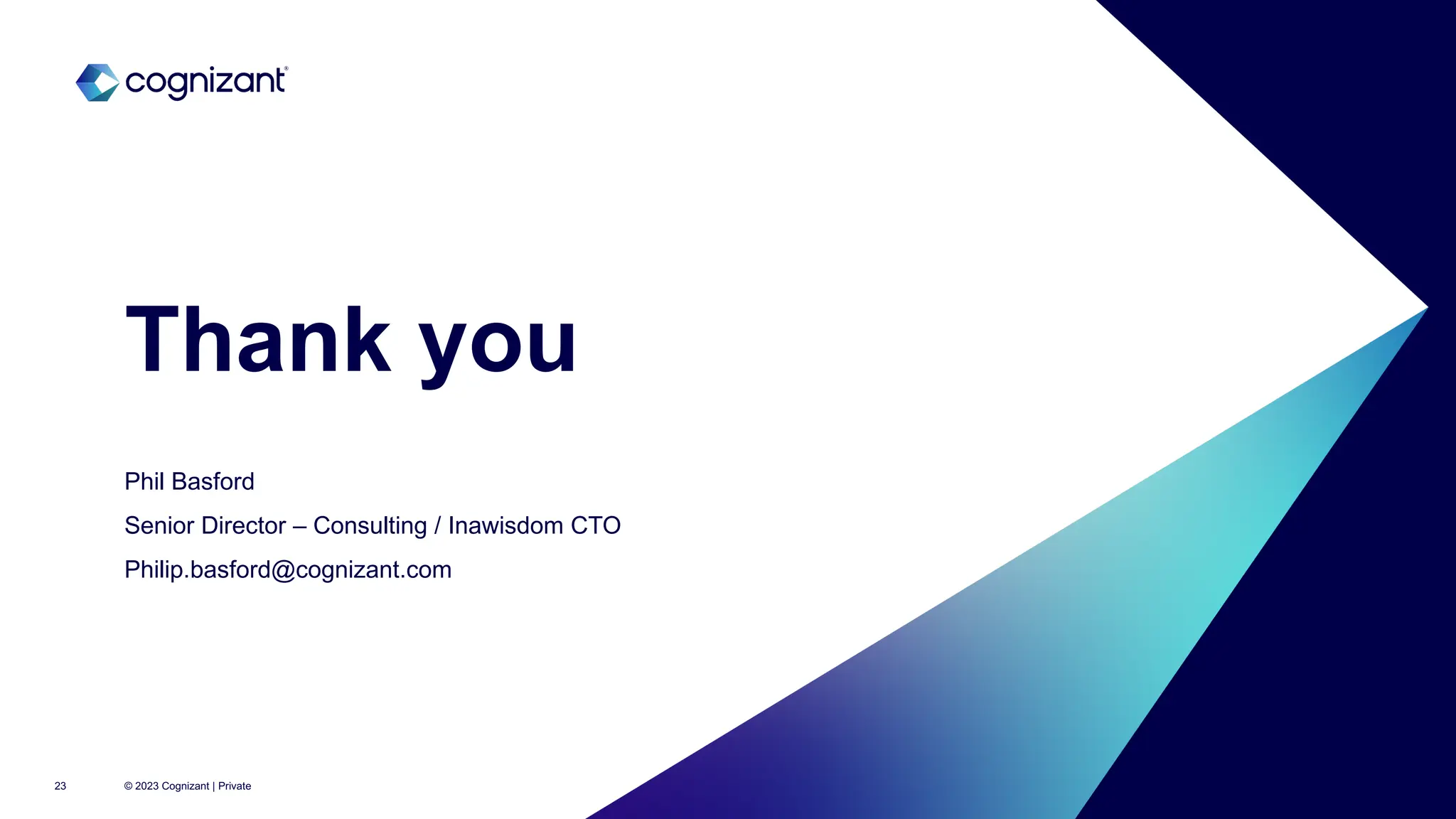 Columba House,
Adastral Park, Martlesham Heath
Ipswich, Suffolk, IP5 3RE
www.inawisdom.com
@inawisdom Inawisdom
phil@Inawisdom.com
+44 20 8133 8349
Thank you
© 2023 Cognizant | Private
Phil Basford
Senior Director – Consulting / Inawisdom CTO
Philip.basford@cognizant.com
23
 