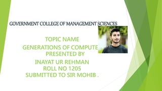GOVERNMENT COLLEGE OF MANAGEMENT SCIENCES
TOPIC NAME
GENERATIONS OF COMPUTER
PRESENTED BY
INAYAT UR REHMAN
ROLL NO 1205
SUBMITTED TO SIR MOHIB .
 