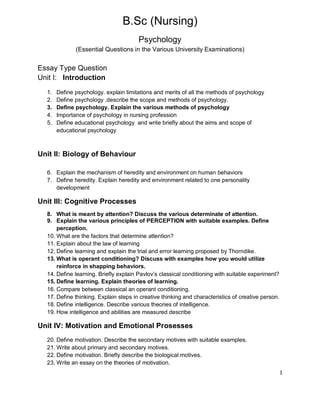 1
B.Sc (Nursing)
Psychology
(Essential Questions in the Various University Examinations)
Essay Type Question
Unit I: Introduction
1. Define psychology. explain limitations and merits of all the methods of psychology
2. Define psychology .describe the scope and methods of psychology.
3. Define psychology. Explain the various methods of psychology
4. Importance of psychology in nursing profession
5. Define educational psychology and write briefly about the aims and scope of
educational psychology
Unit II: Biology of Behaviour
6. Explain the mechanism of heredity and environment on human behaviors
7. Define heredity. Explain heredity and environment related to one personality
development
Unit III: Cognitive Processes
8. What is meant by attention? Discuss the various determinate of attention.
9. Explain the various principles of PERCEPTION with suitable examples. Define
perception.
10. What are the factors that determine attention?
11. Explain about the law of learning
12. Define learning and explain the trial and error learning proposed by Thorndike.
13. What is operant conditioning? Discuss with examples how you would utilize
reinforce in shapping behaviors.
14. Define learning. Briefly explain Pavlov’s classical conditioning with suitable experiment?
15. Define learning. Explain theories of learning.
16. Compare between classical an operant conditioning.
17. Define thinking. Explain steps in creative thinking and characteristics of creative person.
18. Define intelligence. Describe various theories of intelligence.
19. How intelligence and abilities are measured describe
Unit IV: Motivation and Emotional Prosesses
20. Define motivation. Describe the secondary motives with suitable examples.
21. Write about primary and secondary motives.
22. Define motivation. Briefly describe the biological motives.
23. Write an essay on the theories of motivation.
 