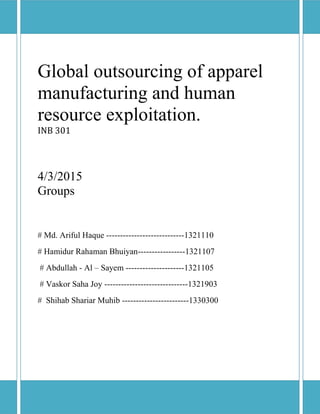 Global outsourcing of apparel
manufacturing and human
resource exploitation.
INB 301
4/3/2015
Groups
# Md. Ariful Haque ----------------------------1321110
# Hamidur Rahaman Bhuiyan-----------------1321107
# Abdullah - Al – Sayem ---------------------1321105
# Vaskor Saha Joy ------------------------------1321903
# Shihab Shariar Muhib ------------------------1330300
 