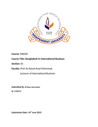 Course: INB304
Course Title: Bangladesh In International Business
Section: 01
Faculty: Prof. Dr Raisul Awal Mahmood.
Lecturer of International Business
Submitted By: Al Noor Aziz Laisha
ID: 1720519
Submission Date: 14th
June 2019
 