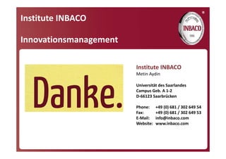 ®
Institute INBACO

Innovationsmanagement

                        Institute INBACO
                        Metin Aydin

                        Universität des Saarlandes
                        Campus Geb. A 1‐2
                        D‐66123 Saarbrücken

                        Phone:      +49 (0) 681 / 302 649 54
                        Fax:        +49 (0) 681 / 302 649 53
                        E‐Mail:     info@inbaco.com
                        Website:    www.inbaco.com
 