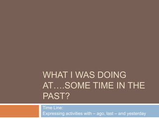 WHAT I WAS DOING
AT….SOME TIME IN THE
PAST?
Time Line:
Expressing activities with – ago, last – and yesterday
 