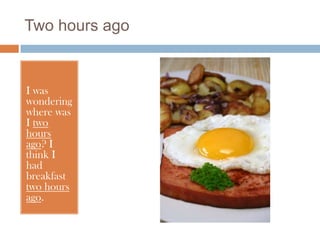 Two hours ago


I was
wondering
where was
I two
hours
ago? I
think I
had
breakfast
two hours
ago.
 