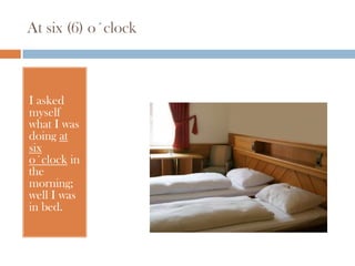 At six (6) o´clock



I asked
myself
what I was
doing at
six
o´clock in
the
morning;
well I was
in bed.
 