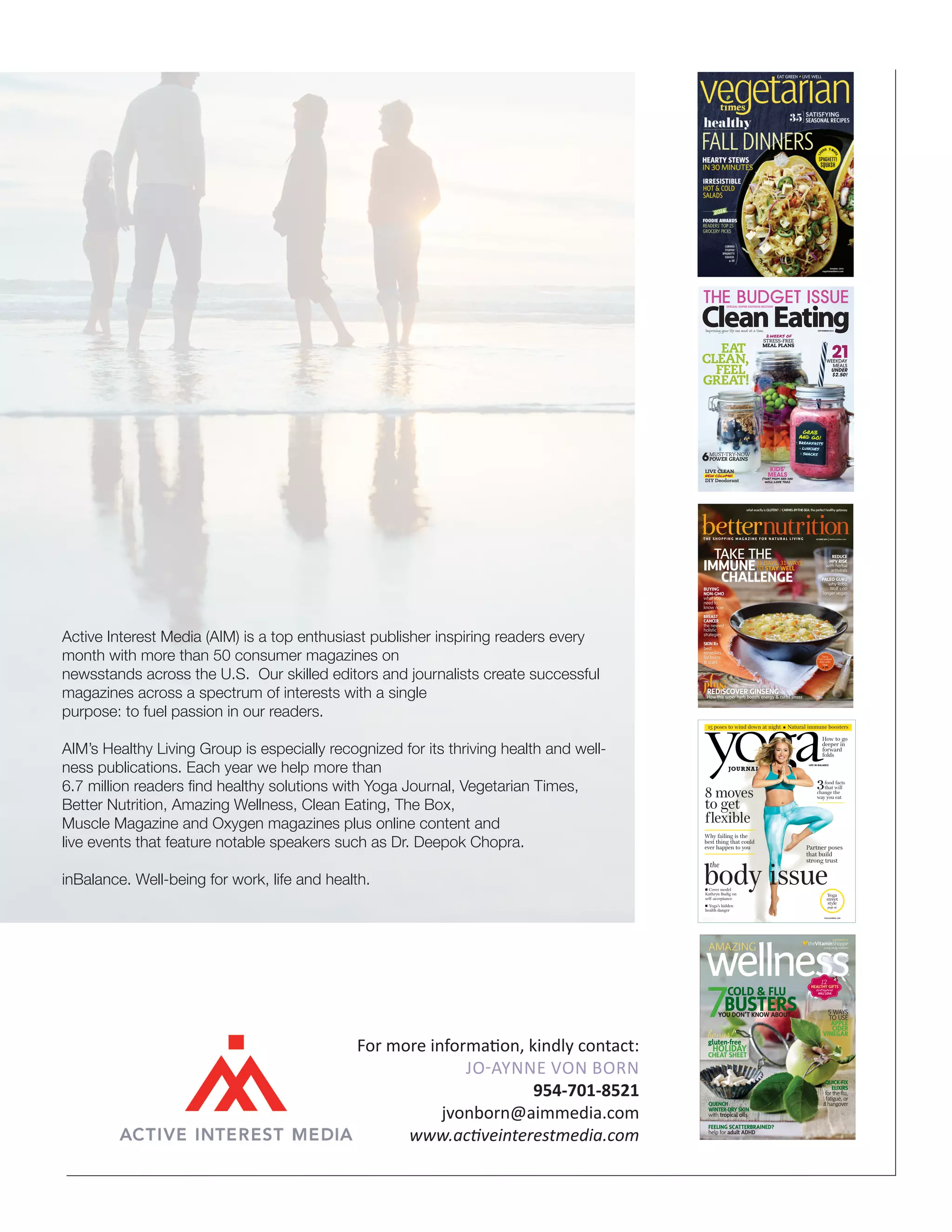 Active Interest Media (AIM) is a top enthusiast publisher inspiring readers every 
month with more than 50 consumer magazines on 
newsstands across the U.S. Our skilled editors and journalists create successful 
magazines across a spectrum of interests with a single 
purpose: to fuel passion in our readers. 
AIM’s Healthy Living Group is especially recognized for its thriving health and well-ness 
publications. Each year we help more than 
6.7 million readers find healthy solutions with Yoga Journal, Vegetarian Times, 
Better Nutrition, Amazing Wellness, Clean Eating, The Box, 
Muscle Magazine and Oxygen magazines plus online content and 
live events that feature notable speakers such as Dr. Deepok Chopra. 
inBalance. Well-being for work, life and health. 
SPECIAL SUPER SAVINGS SECTION 
what exactly is GLUTEN? /// CARMEL-BY-THE-SEA: the perfect healthy getaway 
TAKE THE 
IMMUNE 
31 DAYS, 31 WAYS 
TO STAY WELL 
CHALLENGE 
BUYING 
NON-GMO 
what you 
need to 
know now 
BREAST 
CANCER 
the newest 
holistic 
strategies 
SKIN RX 
best 
remedies 
for burns 
& scars 
15 poses to wind down at night n Natural immune boosters 
How to go 
deeper in 
forward 
folds 
food facts 
that will 
change the 
way you eat 
body issue the 
Yoga 
street 
style 
page 26 
8 moves 
to get 
flexible 
Why failing is the 
best thing that could 
ever happen to you 
n Cover model 
Kathryn Budig on 
self-acceptance 
n Yoga’s hidden 
health danger 
LIFE IN BALANCE 
Partner poses 
that build 
strong trust 
YOGAJOURNAL.COM 
44 
Clean Eating SEPTEMBER 2014 
THE BUDGET ISSUE: 21 MEALS FOR $2.50 • KIDAPPROVED MEALS • TAKE IT TO GO! • ANCIENT GRAINS FOR MODERN TIMES 
Improving your life one meal at a time. SEPTEMBER 2014 
Volume 7, Issue 6 • cleaneatingmag.com 
THE BUDGET ISSUE 
LIVE CLEAN 
NEW COLUMN! 
DIY Deodorant 
2 WEEKS OF 
STRESS-FREE 
MEAL PLANS 
MUST-TRY-NOW 
POWER GRAINS 
KIDS' 
MEALS 
(THAT MOM AND DAD 
WILL LOVE TOO!) 
WEEKDAY 
MEALS 
UNDER 
$2.50! 
EAT 
CLEAN, 
FEEL 
GREAT! 
GRAB 
AND GO! 
• BREAKFASTS 
• LUNCHES 
• SNACKS 
THE SHOPPING MAGAZ INE FOR N ATURAL L I V ING OCTOBER 2014 | betternutrition.com 
plus! 
REDISCOVER GINSENG 
How this super herb boosts energy  curbs stress 
REDUCE 
HPV RISK 
with herbal 
antivirals 
PALEO GURU 
why Robb 
Wolf’s no 
longer vegan 
Dairy- 
Free Coconut 
Red Lentil 
Soup, 
p. 60 
BN1014_OctCov.indd 1 8/29/14 11:19 AM 
wellnessAMAZING 
® 
COLD  FLU 
7BUSTERS 12 
QUENCH 
WINTER-DRY SKIN 
with tropical oils 
FEELING SCATTERBRAINED? 
help for adult ADHD 
COMPLIMENTS OF 
YOU DON’T KNOW ABOUT 
HEALTHY GIFTS everyone 
WILL LOVE 
bonus! 
gluten-free 
HOLIDAY 
CHEAT SHEET 
5 WAYS 
TO USE 
APPLE 
CIDER 
VINEGAR 
QUICK-FIX 
ELIXIRS 
for the flu, 
fatigue, or 
a hangover 
AW_eWNTR14_Cover.indd 1 9/19/14 4:34 PM 
For more information, kindly contact: 
Jo-Aynne von Born 
954-701-8521 
jvonborn@aimmedia.com 
www.activeinterestmedia.com 

