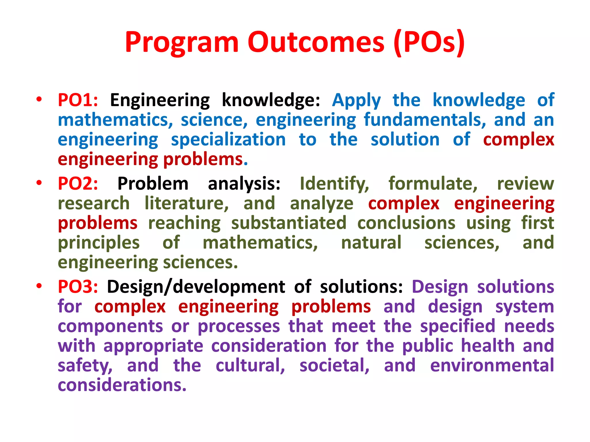 Program Outcomes (POs)
• PO1: Engineering knowledge: Apply the knowledge of
mathematics, science, engineering fundamentals, and an
engineering specialization to the solution of complex
engineering problems.
• PO2: Problem analysis: Identify, formulate, review
research literature, and analyze complex engineering
problems reaching substantiated conclusions using first
principles of mathematics, natural sciences, and
engineering sciences.
• PO3: Design/development of solutions: Design solutions
for complex engineering problems and design system
components or processes that meet the specified needs
with appropriate consideration for the public health and
safety, and the cultural, societal, and environmental
considerations.
 