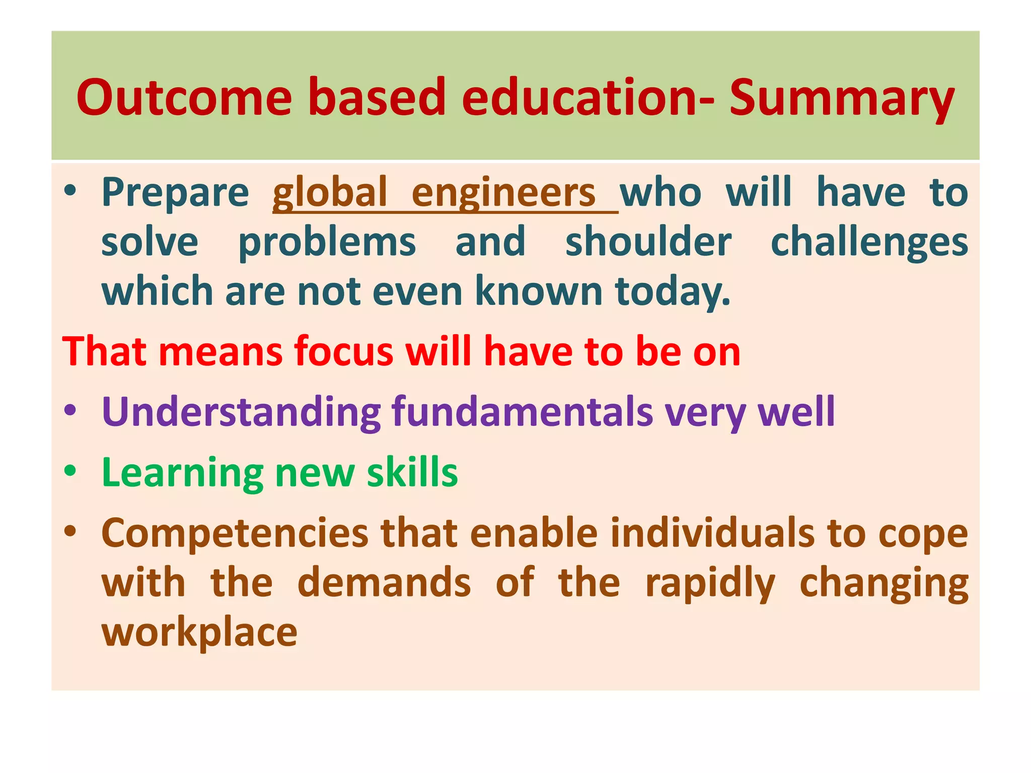 Outcome based education- Summary
• Prepare global engineers who will have to
solve problems and shoulder challenges
which are not even known today.
That means focus will have to be on
• Understanding fundamentals very well
• Learning new skills
• Competencies that enable individuals to cope
with the demands of the rapidly changing
workplace
 