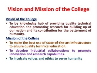 Vision and Mission of the College
Vision of the College
• To be knowledge hub of providing quality technical
education and promoting research for building up of
our nation and its contribution for the betterment of
humanity.
Mission of the College
• To make the best use of state-of-the-art infrastructure
to ensure quality technical education.
• To develop industrial collaborations to promote
innovation and research capabilities.
• To inculcate values and ethics to serve humanity
 