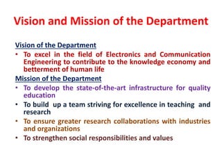 Vision and Mission of the Department
Vision of the Department
• To excel in the field of Electronics and Communication
Engineering to contribute to the knowledge economy and
betterment of human life
Mission of the Department
• To develop the state-of-the-art infrastructure for quality
education
• To build up a team striving for excellence in teaching and
research
• To ensure greater research collaborations with industries
and organizations
• To strengthen social responsibilities and values
 