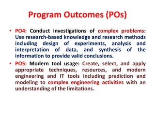 Program Outcomes (POs)
• PO4: Conduct investigations of complex problems:
Use research-based knowledge and research methods
including design of experiments, analysis and
interpretation of data, and synthesis of the
information to provide valid conclusions.
• PO5: Modern tool usage: Create, select, and apply
appropriate techniques, resources, and modern
engineering and IT tools including prediction and
modeling to complex engineering activities with an
understanding of the limitations.
 