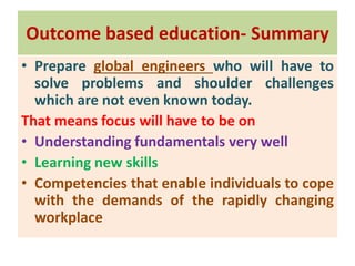 Outcome based education- Summary
• Prepare global engineers who will have to
solve problems and shoulder challenges
which are not even known today.
That means focus will have to be on
• Understanding fundamentals very well
• Learning new skills
• Competencies that enable individuals to cope
with the demands of the rapidly changing
workplace
 