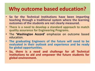 Why outcome based education?
• So far the Technical Institutions have been imparting
teaching through a traditional system where the learning
outcomes of the students are not clearly measured.
• There is a need to develop a standard approach to match
quality assurance for Engineering Programs.
• The ‘Washington Accord’ emphasize on outcome based
education.
• The graduating Engineers of the future will need to be
evaluated in their outlook and experience and be ready
for global opportunities.
• So, there is a need and challenge for all Technical
Institutions to aid and empower the future students for
global environment.
 