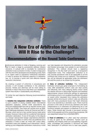 INBA VIEWPOINT 10
Institutional arbitration in India is fledgling, evolving and
yet to reach a stage to successfully address industry
concerns. A cultural shift is inevitable for institutional
arbitration to be successful in India. In order to keep pace
with the rest of the developed and developing world, there
is an urgent need to popularize institutional arbitration
in India to achieve the foremost objective of arbitration
law, viz. to provide a quick and cost effective dispute
resolution mechanism.
By creating a system of uniformity in procedures and
process, it will increase confidence in the arbitration
process. Parties and attorneys will be more willing to
arbitrate in India if they know that there is an established
system that results in predictability and efficiency.
To further the said objective following recommendations
are made:
1. Establish One independent arbitration institution: There
is such a dearth of strong credible Indian international
arbitration institution. Certain trade associations like
FICCI and ASSOCHAM have set up reputed centres such
as ICA and ICADR. Then there are centres such as IIAM,
Nani Palkhiwala Arbitration Centre at Chennai and IMC in
Mumbai, which are but a few centres having made some
inroads. However, India is still not a preferred international
arbitration destination. If one of the party to the dispute
is a foreign national then foreign international arbitration
institutions such SIAC or LCIA or ICC are preferred since
arbitration in India is seen as mired with undue delay,
exorbitant costs and needless court intervention. Hence,
setting up one independent arbitration institutions in India
can help regulate and streamline the arbitration process
and thereby encourage more people to use institutional
arbitration. This institute should have a legislative
recognition in the Act itself and work as a transparent
independent body. This independent institution is to
only provide procedural rules to be applicable to all the
contracts that chose such an institution. The substantive
law will be followed as applicable under the arbitration
Act and the courts or as chosen by the parties.
2. Rules of arbitration institution: This independent
Institution should give great emphasis to formulating its
rules. Well established uniform rules can deal quickly
and efficiently with many delaying tactics and/or assist
the arbitral tribunal to discourage frequent and baseless
adjournments, ensure continuous sittings for arguments
and evidence which in turn enables the arbitrator to publish
an award within stipulated time making the arbitration
process strictly time bound. Uniform rules can efficiently
deal with many procedural issues that might otherwise
have to be resolved by a domestic court. There must be
provision in the rules to remove any arbitrator who lacks
independence or is otherwise not performing his or her
functions properly and appoint a substitute in his or her
place. Rules should also provide a pre-award scrutiny,
which limits appeals and time consuming procedures. We
can adapt/learn/adopt from LCIA/SIAC/DIFC.
3. Panel of arbitrators: It is often said that arbitration
is only as good as the arbitrators. Factors such as
credibility and integrity (read non-corruptibility), linguistic
skills, knowledge and expertise in technical and legal
field, dedication of sufficient time to read case papers,
A New Era of Arbitraton for India.
Will It Rise to the Challenge?
Recommendations of the Round Table Conference
 
