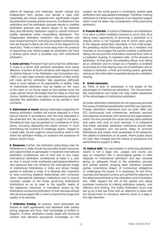 11 INBA VIEWPOINT
attend all hearings and meetings, remain neutral and
independent from parties and decide a case with
impartiality are critical, essential and significantly impact
the arbitration process and its outcome. Confidence in the
arbitrators and the arbitration process results in credible
arbitration practice and allows issues to be resolved
fairly and efficiently. Institution ought to uphold minimum
quality standards whilst empanelling arbitrators. This
Independent arbitration institution may go further and
even impart training for nurturing competent professionals
who are trained to delve into the crux of the dispute for its
resolution. There is need to move away from the practice
of appointing only retired judges as arbitrators but have
a diverse panel which is possible only with institutional
arbitration.
4. Costs and fees: Prevalent high cost of ad-hoc arbitration
in India is a factor that prevents arbitration from being
effective. Insertion of fourth schedule with respect to fees
of arbitral tribunal in the Arbitration and Conciliation Act,
1996 is a right step towards rationalisation of fees which
will make ad-hoc arbitration less expensive (although
there is much debate on its applicability in reality). Fees
of institutional arbitrators may be based on the value
of the claim or on hourly basis so that parties know the
costs upfront which will enable them to make an informed
choice. Additionally it may help in empowering parties to
stipulate the arbitration institution to be named in their
contracts.
5. Enforcement of award: Special dedicated judges/bench
hearing arbitration matters will ensure disposal in a time
bound manner in accordance with the time stipulated in
the amended Act. No automatic stay ought to be given.
Conditional stay may be granted on compliance of strict
terms, including depositing the award amount in court
diminishing the incentive to challenge award / litigate to
a great deal. Courts ought to award punitive costs in the
event the arbitrator finding on evidence the existence of
perjury and/or fraud.
6. Resources: Further, the Institution prescribing rules for
Arbitrations in India should be provided ample resources
and opportunities to participate in important international
arbitration conferences and to host one to two major
international arbitration conferences at least in a year
so that it would invite worldwide participation/attention
and exposure that can enhance the international image
of Institutional Arbitrations in India and attract foreign
parties to arbitrate in India. It is likewise also important
to have enriching bilateral relationships with numerous
other international arbitration institutions and to ensure
constant update of the Rules governing Institutional
Arbitrations so as to cater to the specific needs of
the respective industries. A mandatory review by the
Institutions conducting Arbitration of their services should
also be encouraged with a view to improve the range and
quality of its services.
7. Arbitration Training: At present, most advocates are
trained to draft agreements and represent their parties
during disputes and thus, their knowledge is limited to
litigation. Further, arbitration mostly deals with technical
matters that demand specialized knowledge on the
subject. As the world grows in complexity, parties seek
arbitrators with specialized knowledge. Therefore, training
arbitrators to handle such disputes is an important aspect
which must be taken into consideration while promoting
arbitration.
8. Promote Med-Arb: A hybrid of Mediation and Arbitration
is to allow a softer mediation process to occur first, thus
taking every opportunity of achieving a resolution to a
dispute which is not imposed and to which each party
to the dispute subscribes voluntarily. In this initial phase,
the presiding neutral third-party acts as a mediator and
coaches or encourages the parties towards a settlement
taking into account the information received from both at
a mediation hearing. If mediation fails, of the process to
arbitration. At that point, the presiding officer, now sitting
as an arbitrator and no longer as a mediator, is enabled
to proceed as if the hearing was one of arbitration and to
impose a resolution, a final and binding award, generally
relying on the information presented during the mediation
hearing.
9. Create awareness:
(a) There is lack of awareness in the public of the
advantages of institutional arbitration. The Government,
Bar Associations and media can help create awareness
of the advantages of institutional arbitration.
(b) Indian arbitration institutions do not vigorously promote
the cause of institutional arbitration and their own services.
Foreign arbitration institutions such as LCIA, SIAC and
ICC continuously hold conferences, seminars, sponsor
and organise workshops with technical and legal experts,
which not only promote the cause but also draw potential
end users who avail of such services. It is imperative
that Indian domestic arbitration institutions should take
regular, consistent and pro-active steps to promote
themselves and create more awareness of its existence,
the calibre of arbitrators on its panel, inform public about
its rules, fees charged and the nature of procedural and
administrative support it offers.
10. Cultural shift: The real problem in enforcing arbitration
award is not a legal one. Judges and courts can
play an important role in encouraging parties to refer
disputes to institutional arbitration and lean towards
giving an adequate thrust to the arbitration process
and uphold awards showing least tolerance towards
parties committing breach of contractual obligations
or challenging the award. It is necessary for law firms,
counsels and lawyers to know and uphold the objective of
the latest amendments to the Arbitration and Conciliation
Act, 1996, respect the will of the parties and adopt
practises conducive to making arbitration speedy, cost
effective and binding. The Indian Arbitration forum was
set up by a few law firms with an objective to liaise with
the Government to introduce reforms which is a step in
the right direction.
 