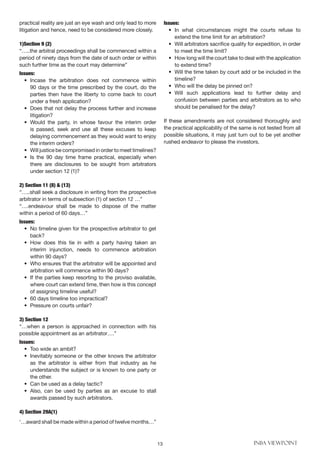 13 INBA VIEWPOINT
practical reality are just an eye wash and only lead to more
litigation and hence, need to be considered more closely.
1)Section 9 (2)
“…..the arbitral proceedings shall be commenced within a
period of ninety days from the date of such order or within
such further time as the court may determine”
Issues:
• 	Incase the arbitration does not commence within
90 days or the time prescribed by the court, do the
parties then have the liberty to come back to court
under a fresh application?
• 	Does that not delay the process further and increase
litigation?
• 	Would the party, in whose favour the interim order
is passed, seek and use all these excuses to keep
delaying commencement as they would want to enjoy
the interim orders?
• 	 Will justice be compromised in order to meet timelines?
• 	Is the 90 day time frame practical, especially when
there are disclosures to be sought from arbitrators
under section 12 (1)?
2) Section 11 (8) & (13)
“…..shall seek a disclosure in writing from the prospective
arbitrator in terms of subsection (1) of section 12 …”
“….endeavour shall be made to dispose of the matter
within a period of 60 days…”
Issues:
• 	No timeline given for the prospective arbitrator to get
back?
• 	How does this tie in with a party having taken an
interim injunction, needs to commence arbitration
within 90 days?
• 	Who ensures that the arbitrator will be appointed and
arbitration will commence within 90 days?
• 	If the parties keep resorting to the proviso available,
where court can extend time, then how is this concept
of assigning timeline useful?
• 	60 days timeline too impractical?
• 	Pressure on courts unfair?
3) Section 12
“…when a person is approached in connection with his
possible appointment as an arbitrator….”
Issues:
• 	Too wide an ambit?
• 	Inevitably someone or the other knows the arbitrator
as the arbitrator is either from that industry as he
understands the subject or is known to one party or
the other.
• 	Can be used as a delay tactic?
• 	Also, can be used by parties as an excuse to stall
awards passed by such arbitrators.
4) Section 29A(1)
‘…award shall be made within a period of twelve months…”
Issues:
• 	In what circumstances might the courts refuse to
extend the time limit for an arbitration?
• 	Will arbitrators sacrifice quality for expedition, in order
to meet the time limit?
• 	How long will the court take to deal with the application
to extend time?
• 	Will the time taken by court add or be included in the
timeline?
• 	Who will the delay be pinned on?
•	Will such applications lead to further delay and
confusion between parties and arbitrators as to who
should be penalised for the delay?
If these amendments are not considered thoroughly and
the practical applicability of the same is not tested from all
possible situations, it may just turn out to be yet another
rushed endeavor to please the investors.
 