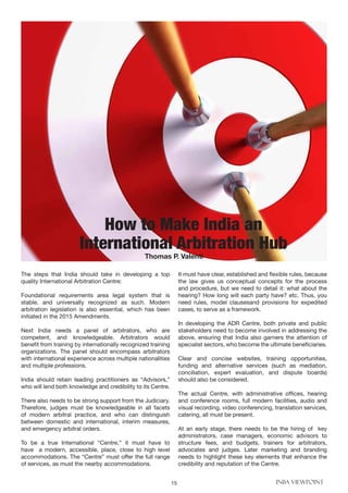 15 INBA VIEWPOINT
The steps that India should take in developing a top
quality International Arbitration Centre:
Foundational requirements area legal system that is
stable, and universally recognized as such. Modern
arbitration legislation is also essential, which has been
initiated in the 2015 Amendments.
Next India needs a panel of arbitrators, who are
competent, and knowledgeable. Arbitrators would
benefit from training by internationally recognized training
organizations. The panel should encompass arbitrators
with international experience across multiple nationalities
and multiple professions.
India should retain leading practitioners as “Advisors,”
who will lend both knowledge and credibility to its Centre.
There also needs to be strong support from the Judiciary.
Therefore, judges must be knowledgeable in all facets
of modern arbitral practice, and who can distinguish
between domestic and international, interim measures,
and emergency arbitral orders.
To be a true International “Centre,” it must have to
have a modern, accessible, place, close to high level
accommodations. The “Centre” must offer the full range
of services, as must the nearby accommodations.
It must have clear, established and flexible rules, because
the law gives us conceptual concepts for the process
and procedure, but we need to detail it: what about the
hearing? How long will each party have? etc. Thus, you
need rules, model clausesand provisions for expedited
cases, to serve as a framework.
In developing the ADR Centre, both private and public
stakeholders need to become involved in addressing the
above, ensuring that India also garners the attention of
specialist sectors, who become the ultimate beneficiaries.
Clear and concise websites, training opportunities,
funding and alternative services (such as mediation,
conciliation, expert evaluation, and dispute boards)
should also be considered.
The actual Centre, with administrative offices, hearing
and conference rooms, full modern facilities, audio and
visual recording, video conferencing, translation services,
catering, all must be present.
At an early stage, there needs to be the hiring of key
administrators, case managers, economic advisors to
structure fees, and budgets, trainers for arbitrators,
advocates and judges. Later marketing and branding
needs to highlight these key elements that enhance the
credibility and reputation of the Centre.
How to Make India an
International Arbitration Hub
Thomas P. Valenti
 